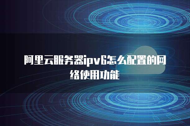 阿里云服务器ipv6怎么配置的网络使用功能