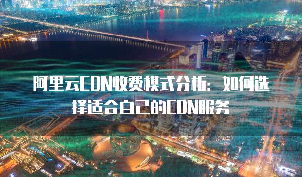 阿里云CDN收费模式分析:如何选择适合自己的CDN服务