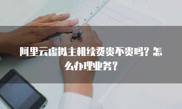 阿里云虚拟主机续费贵不贵吗？怎么办理业务？