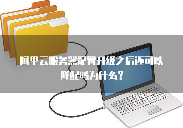 阿里云服务器配置升级之后还可以降配吗为什么?