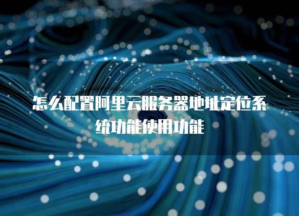 怎么配置阿里云服务器地址定位系统功能使用功能