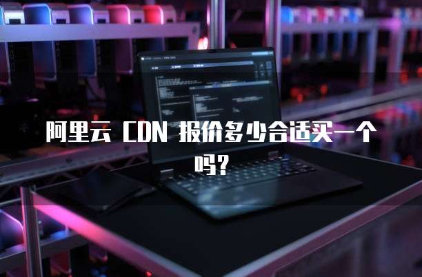 阿里云 CDN 报价多少合适买一个吗?