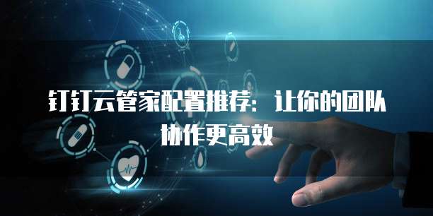 钉钉云管家配置推荐:让你的团队协作更高效
