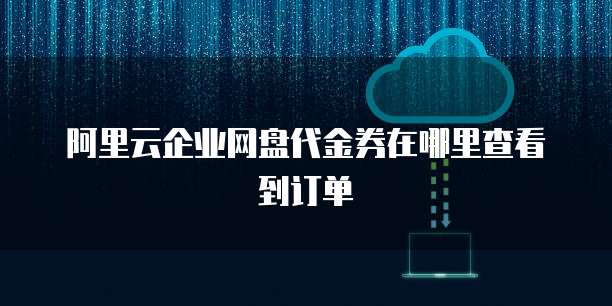 阿里云企业网盘代金券在哪里查看到订单