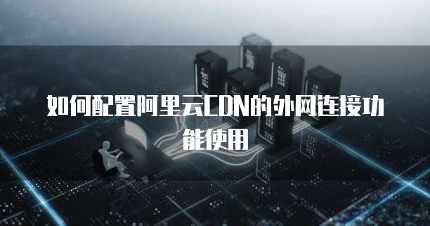 如何配置阿里云CDN的外网连接功能使用