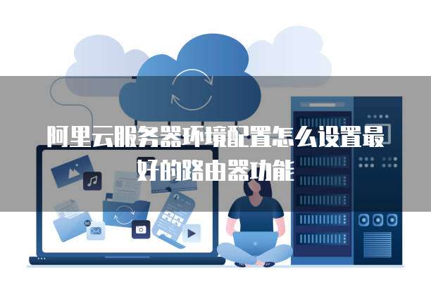 阿里云服务器环境配置怎么设置最好的路由器功能