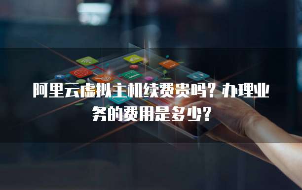 阿里云虚拟主机续费贵吗?办理业务的费用是多少?