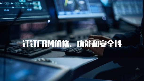 钉钉CRM价格、功能和安全性