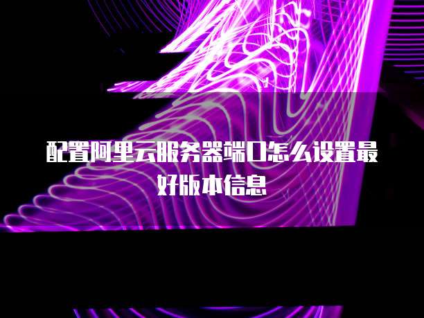 配置阿里云服务器端口怎么设置最好版本信息