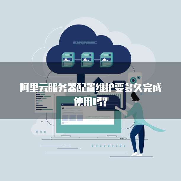 阿里云服务器配置维护要多久完成使用吗?