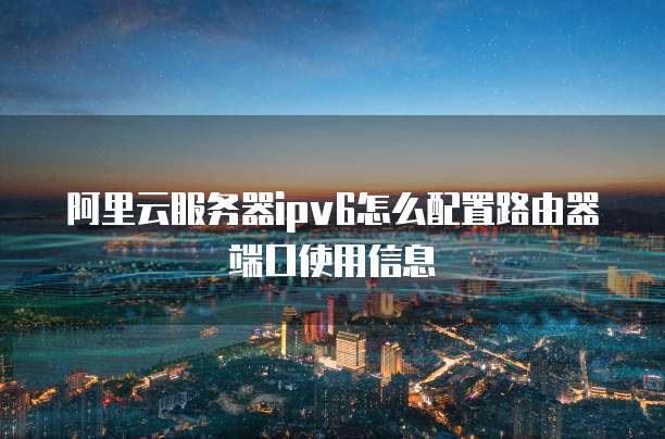 阿里云服务器ipv6怎么配置路由器端口使用信息