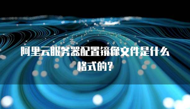阿里云服务器配置镜像文件是什么格式的？