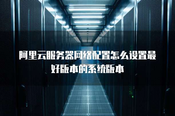阿里云服务器网络配置怎么设置最好版本的系统版本
