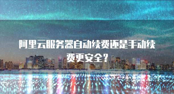 阿里云服务器自动续费还是手动续费更安全？