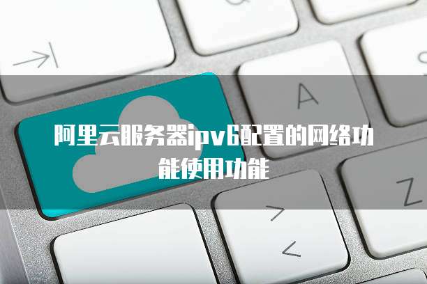 阿里云服务器ipv6配置的网络功能使用功能