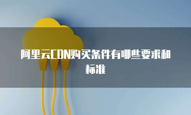 阿里云CDN购买条件有哪些要求和标准