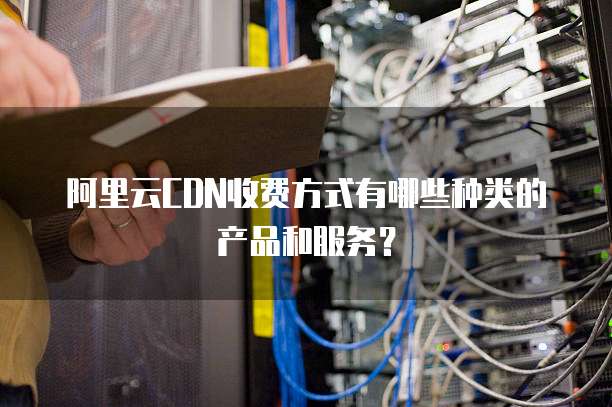 阿里云CDN收费方式有哪些种类的产品和服务?