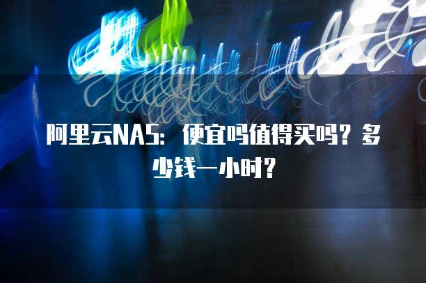 阿里云NAS:便宜吗值得买吗?多少钱一小时?
