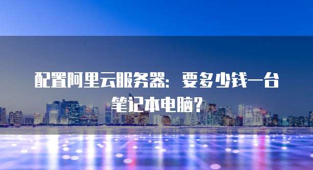 配置阿里云服务器:要多少钱一台笔记本电脑?