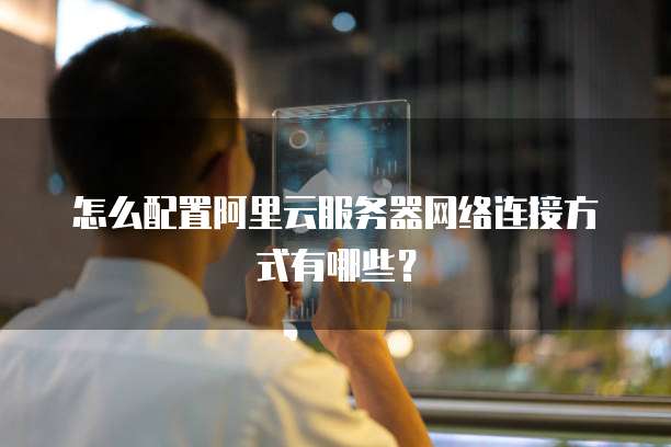 怎么配置阿里云服务器网络连接方式有哪些？
