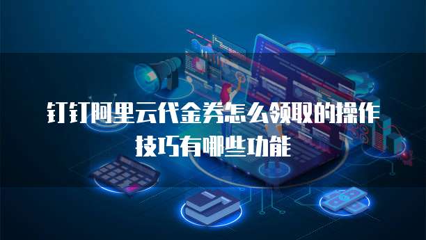钉钉阿里云代金券怎么领取的操作技巧有哪些功能