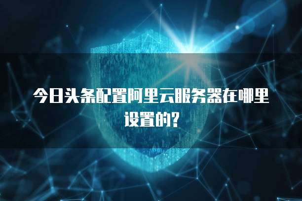 今日头条配置阿里云服务器在哪里设置的?