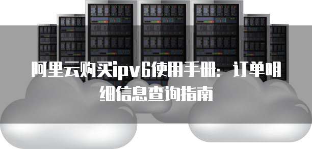 阿里云购买ipv6使用手册:订单明细信息查询指南