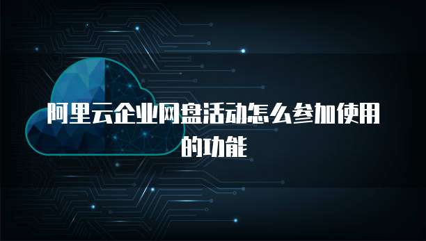 阿里云企业网盘活动怎么参加使用的功能