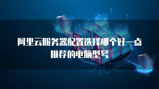 阿里云服务器配置选择哪个好一点推荐的电脑型号