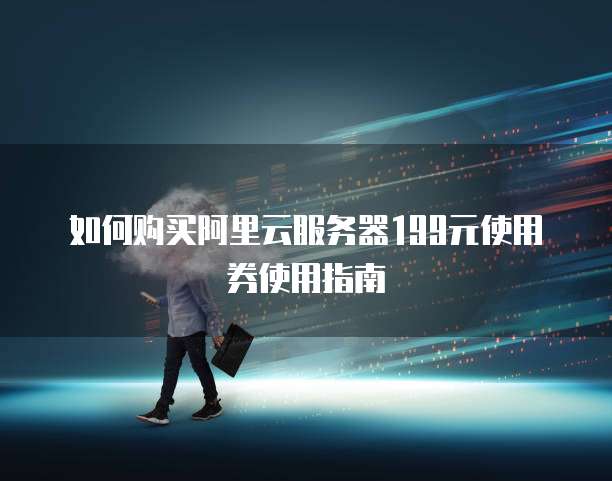 如何购买阿里云服务器199元使用券使用指南