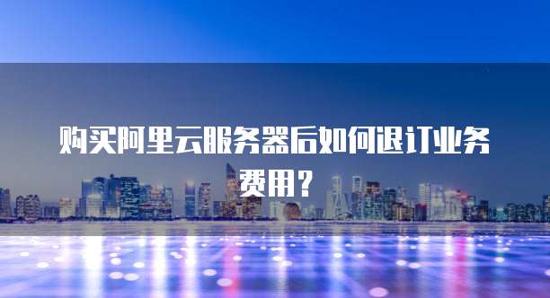 购买阿里云服务器后如何退订业务费用?