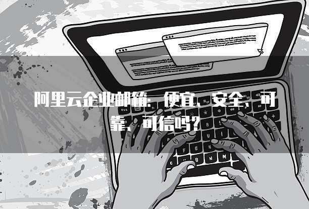 阿里云企业邮箱:便宜、安全、可靠、可信吗?