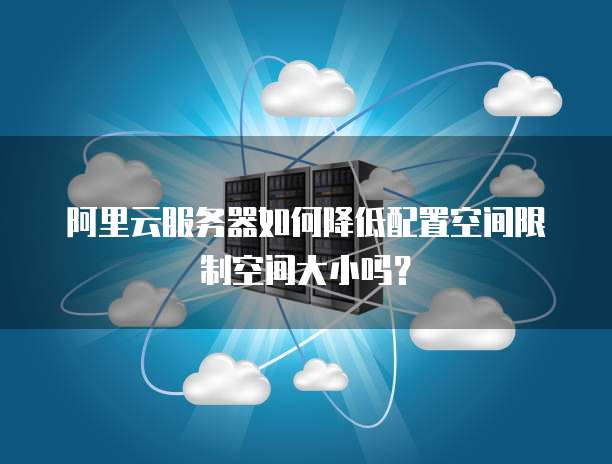 阿里云服务器如何降低配置空间限制空间大小吗?