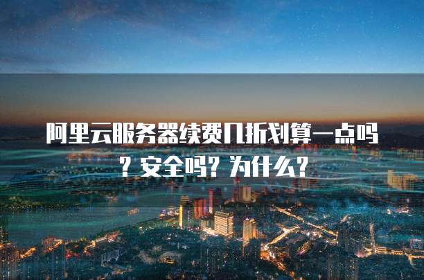 阿里云服务器续费几折划算一点吗?安全吗?为什么?