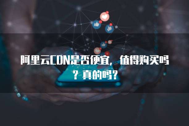 阿里云CDN是否便宜,值得购买吗?真的吗?