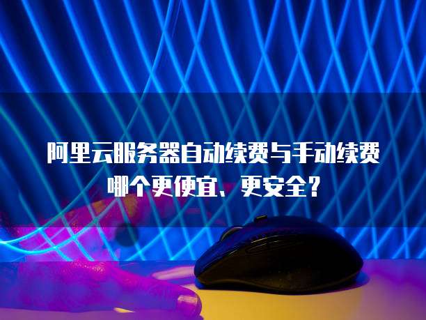 阿里云服务器自动续费与手动续费哪个更便宜、更安全?