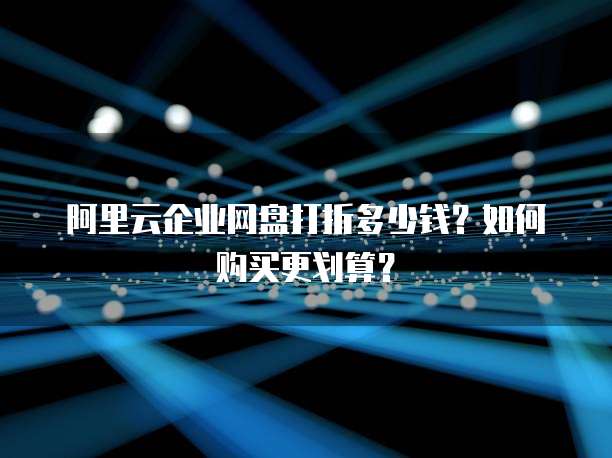 阿里云企业网盘打折多少钱?如何购买更划算?