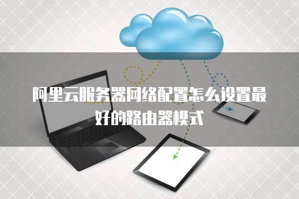 阿里云服务器网络配置怎么设置最好的路由器模式