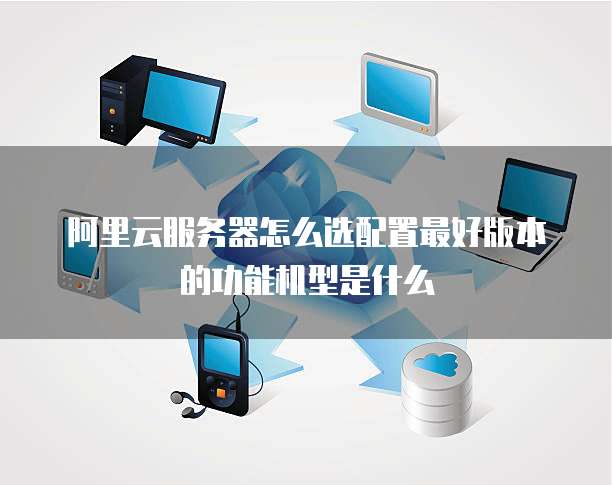 阿里云服务器怎么选配置最好版本的功能机型是什么