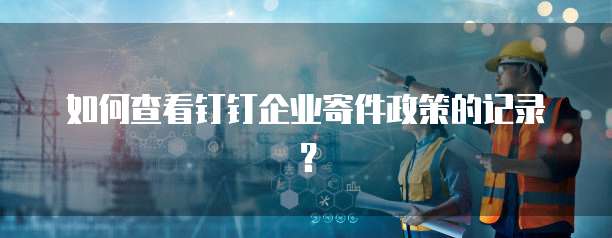 如何查看钉钉企业寄件政策的记录?