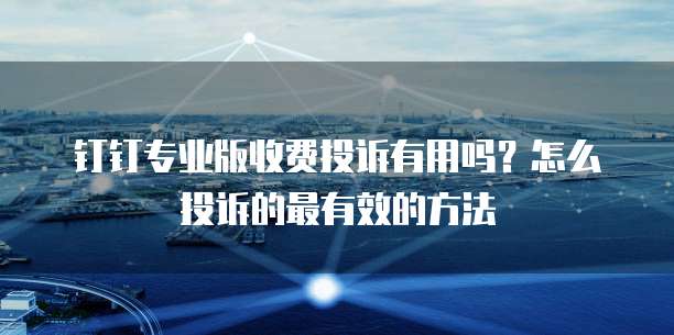 钉钉专业版收费投诉有用吗?怎么投诉的最有效的方法