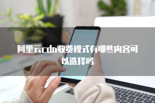 阿里云cdn收费模式有哪些内容可以选择吗