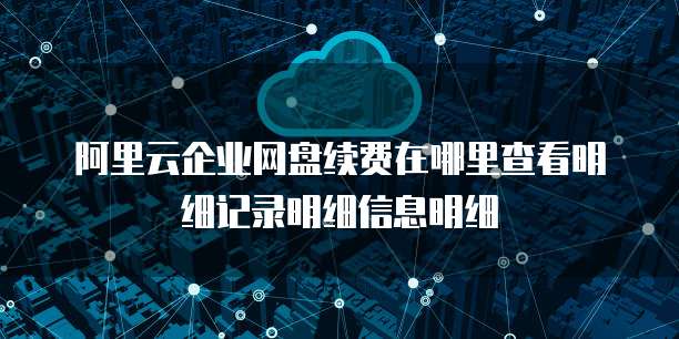 阿里云企业网盘续费在哪里查看明细记录明细信息明细