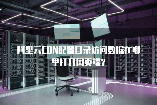 阿里云CDN配置目录访问数据在哪里打开网页端?