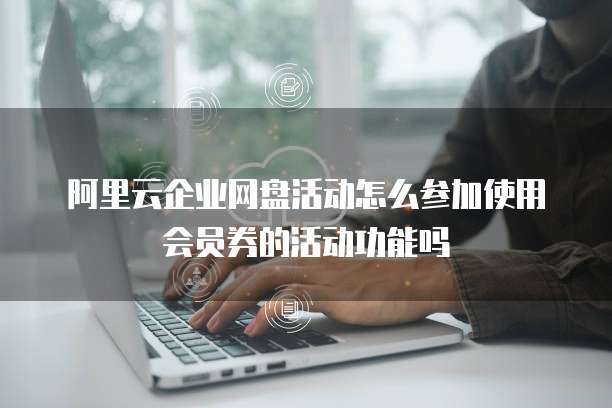 阿里云企业网盘活动怎么参加使用会员券的活动功能吗