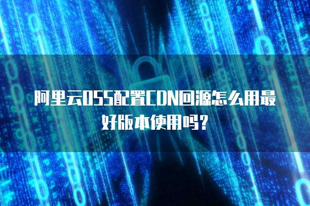 阿里云OSS配置CDN回源怎么用最好版本使用吗？