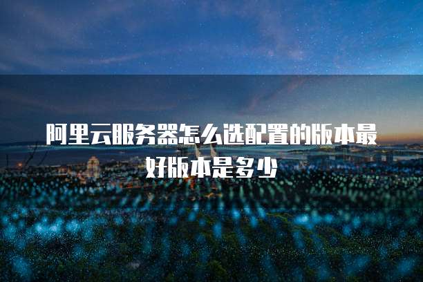 阿里云服务器怎么选配置的版本最好版本是多少