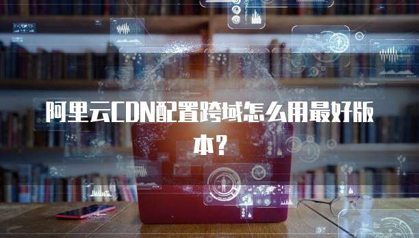 阿里云CDN配置跨域怎么用最好版本？