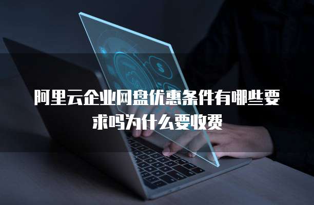 阿里云企业网盘优惠条件有哪些要求吗为什么要收费