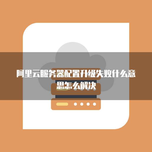 阿里云服务器配置升级失败什么意思怎么解决
